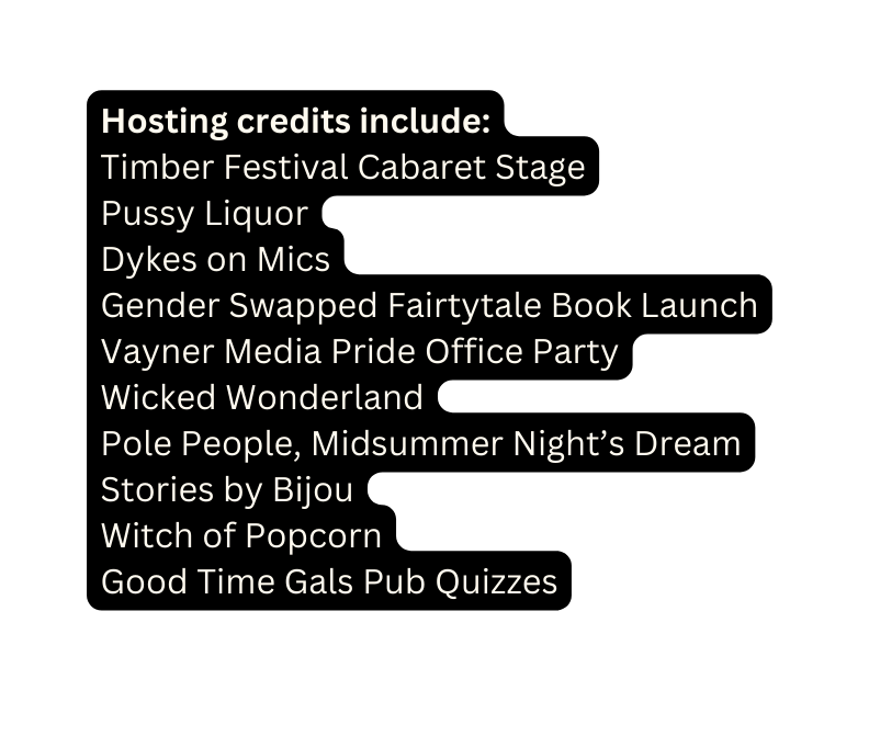 Hosting credits include Timber Festival Cabaret Stage Pussy Liquor Dykes on Mics Gender Swapped Fairtytale Book Launch Vayner Media Pride Office Party Wicked Wonderland Pole People Midsummer Night s Dream Stories by Bijou Witch of Popcorn Good Time Gals Pub Quizzes