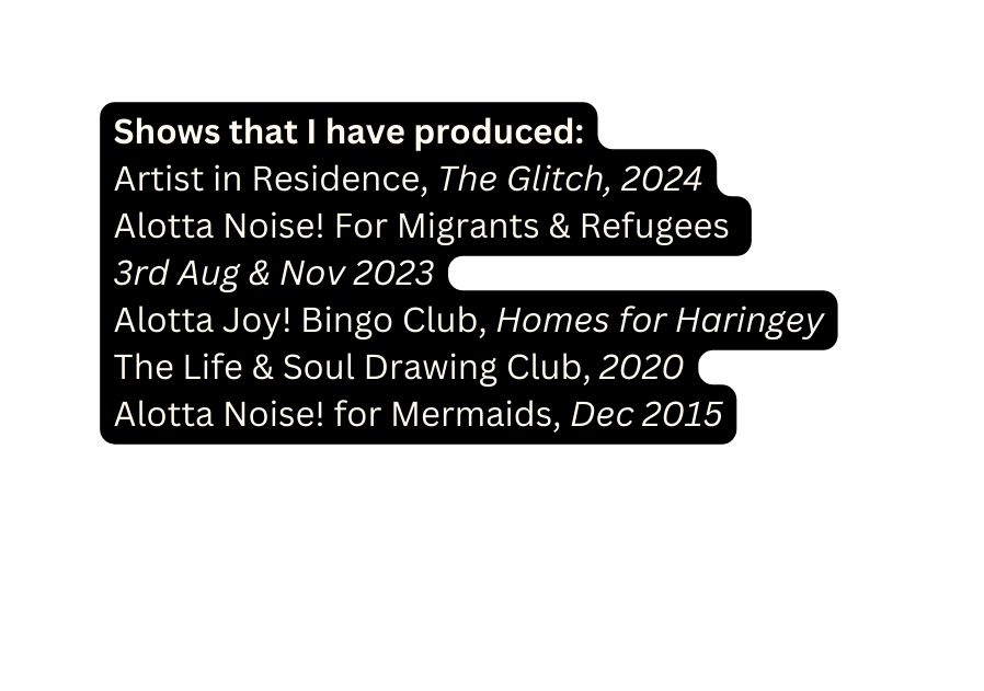 Shows that I have produced Artist in Residence The Glitch 2024 Alotta Noise For Migrants Refugees 3rd Aug Nov 2023 Alotta Joy Bingo Club Homes for Haringey The Life Soul Drawing Club 2020 Alotta Noise for Mermaids Dec 2015