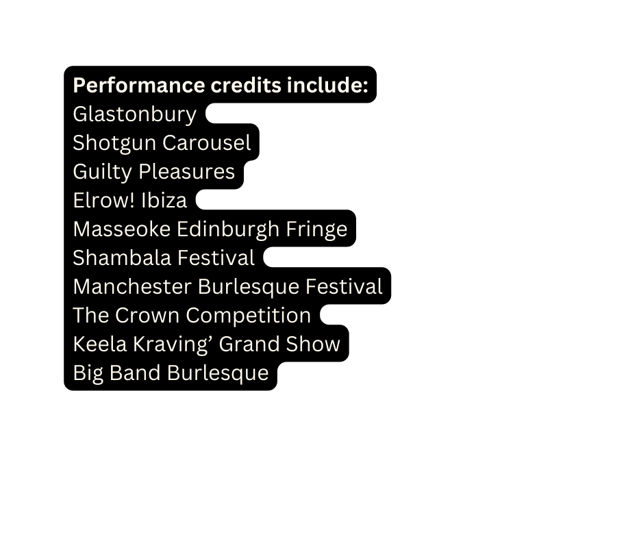 Performance credits include Glastonbury Shotgun Carousel Guilty Pleasures Elrow Ibiza Masseoke Edinburgh Fringe Shambala Festival Manchester Burlesque Festival The Crown Competition Keela Kraving Grand Show Big Band Burlesque