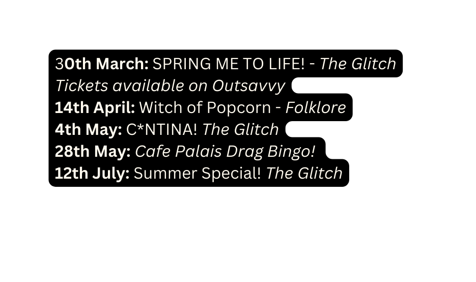 30th March SPRING ME TO LIFE The Glitch Tickets available on Outsavvy 14th April Witch of Popcorn Folklore 4th May C NTINA The Glitch 28th May Cafe Palais Drag Bingo 12th July Summer Special The Glitch